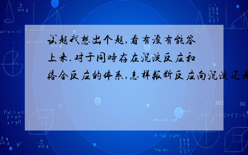 试题我想出个题,看有没有能答上来.对于同时存在沉淀反应和络合反应的体系,怎样叛断反应向沉淀还是向络合的方向进行,理由是什么?如对于二价镍含量为1mol/L的溶液,如果加入过量氨水,至溶