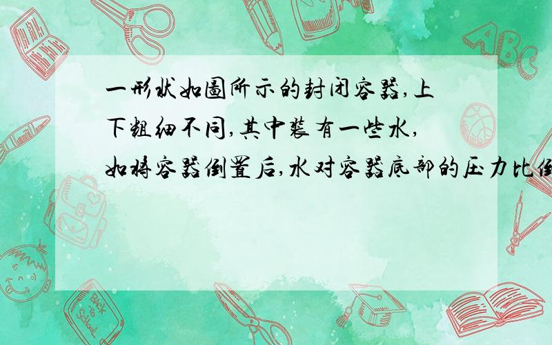 一形状如图所示的封闭容器,上下粗细不同,其中装有一些水,如将容器倒置后,水对容器底部的压力比倒置前A.增大  B.减小  C.不变  D. 不能确定       急求帮忙~~~~ 给的答案是A  我想知道为神马