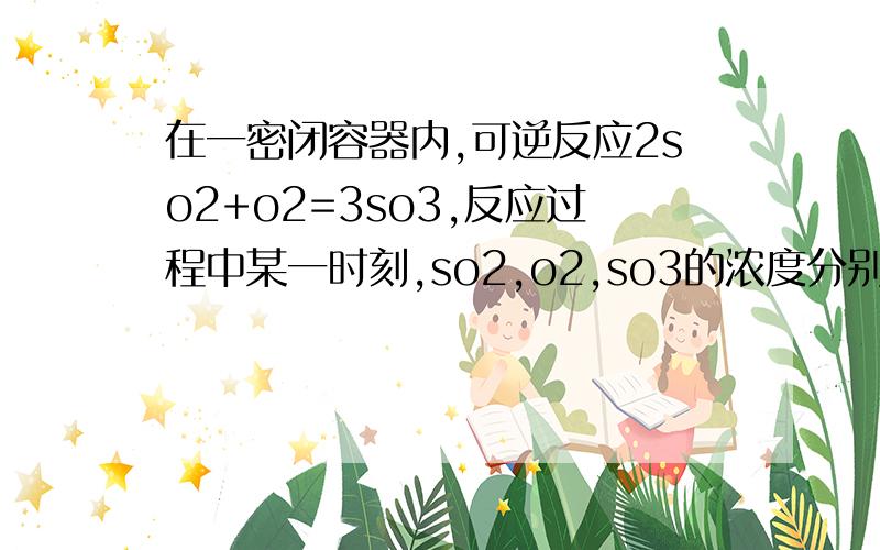 在一密闭容器内,可逆反应2so2+o2=3so3,反应过程中某一时刻,so2,o2,so3的浓度分别为2mol/L,1mol/L,2mol/L,为什么so3的最大值为4mol/L?