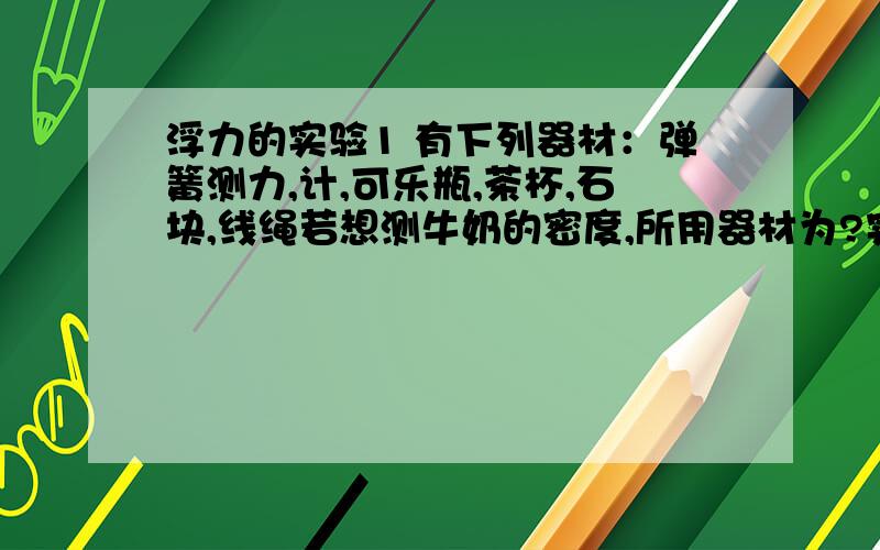 浮力的实验1 有下列器材：弹簧测力,计,可乐瓶,茶杯,石块,线绳若想测牛奶的密度,所用器材为?实验步骤和直接测量的物理量?计算出密度的表达式?2 在探究浮力的大小与哪些因素有关的实验中