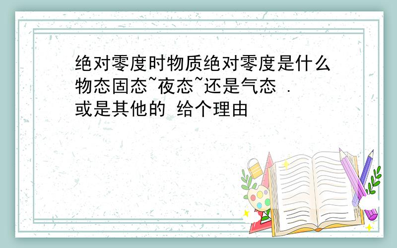 绝对零度时物质绝对零度是什么物态固态~夜态~还是气态 .或是其他的 给个理由