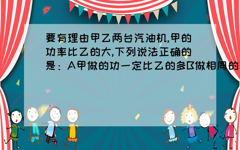 要有理由甲乙两台汽油机,甲的功率比乙的大,下列说法正确的是：A甲做的功一定比乙的多B做相同的功,甲用的时间比乙的短C甲消耗的能量一定比乙的多D甲的机械效率一定比乙的高