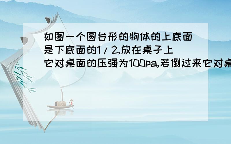 如图一个圆台形的物体的上底面是下底面的1/2,放在桌子上它对桌面的压强为100pa,若倒过来它对桌面的压强图：