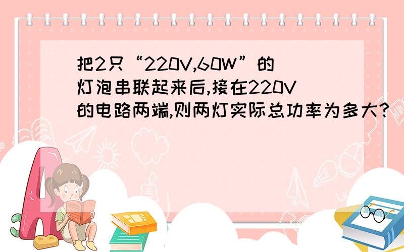 把2只“220V,60W”的灯泡串联起来后,接在220V的电路两端,则两灯实际总功率为多大?