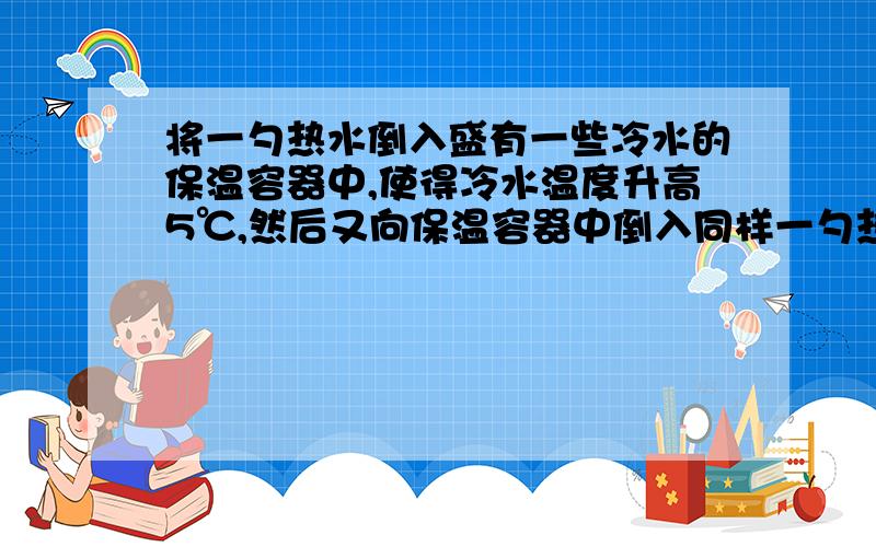 将一勺热水倒入盛有一些冷水的保温容器中,使得冷水温度升高5℃,然后又向保温容器中倒入同样一勺热水,水的温度又上升了3℃,如果再连续倒入10勺同样的热水,则保温容器内的水温度还会升