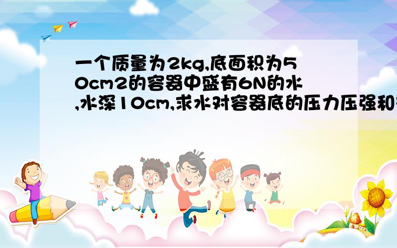 一个质量为2kg,底面积为50cm2的容器中盛有6N的水,水深10cm,求水对容器底的压力压强和对桌子的压力压强速度点、、谢啦