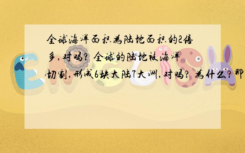 全球海洋面积为陆地面积的2倍多,对吗? 全球的陆地被海洋切割,形成6块大陆7大洲,对吗? 为什么?那，哪个是对的呢？？？