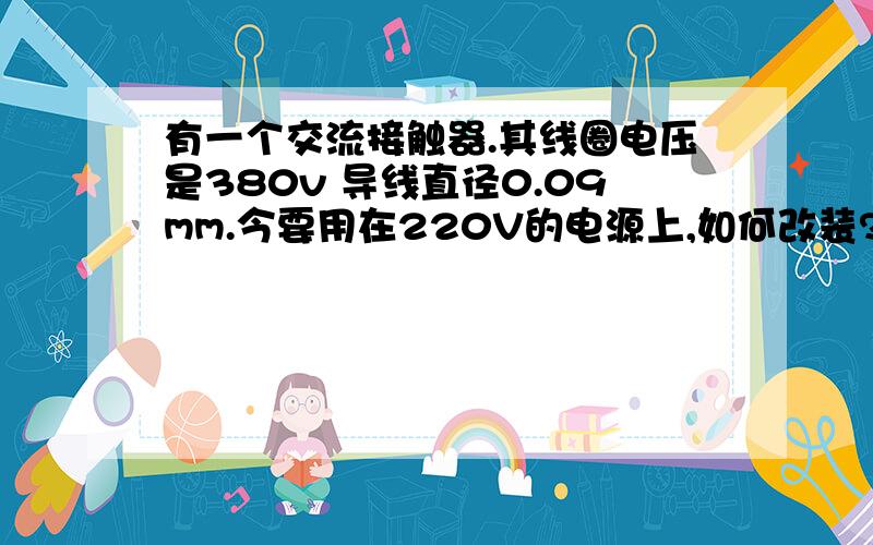 有一个交流接触器.其线圈电压是380v 导线直径0.09mm.今要用在220V的电源上,如何改装?求换用后线圈匝数和直径为多少毫米的导线