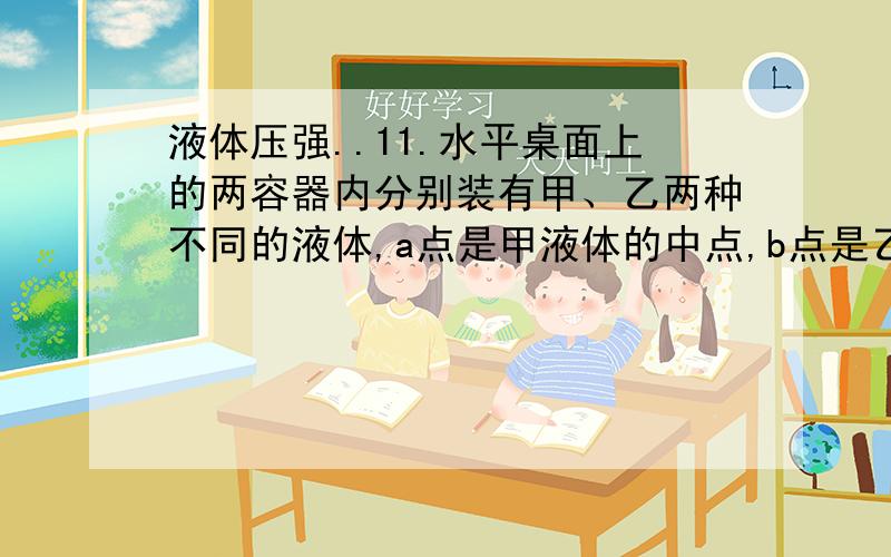 液体压强..11.水平桌面上的两容器内分别装有甲、乙两种不同的液体,a点是甲液体的中点,b点是乙液 体中点上方的某点,如图4所示.两种液体对容器底部的压强相等,a、b两点液体压强分别为pa和p