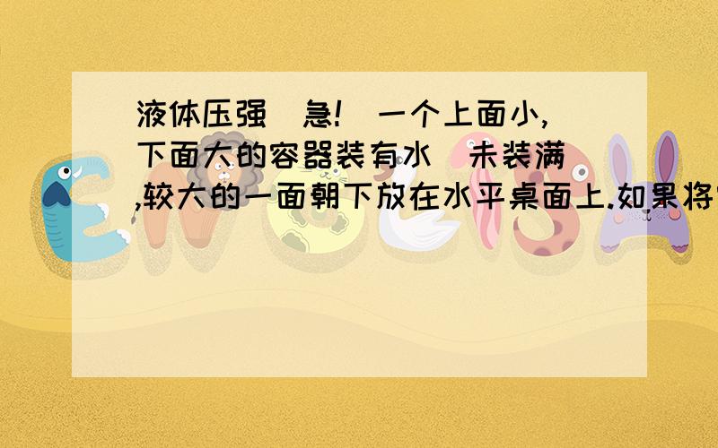 液体压强（急!）一个上面小,下面大的容器装有水（未装满）,较大的一面朝下放在水平桌面上.如果将容器翻转（即较小的一面朝下）,分别比较翻转前和翻转后水对容器底部压力和压强的大