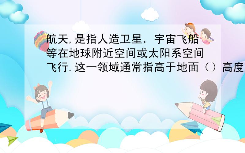 航天,是指人造卫星．宇宙飞船等在地球附近空间或太阳系空间飞行.这一领域通常指高于地面（）高度 对的立即给分