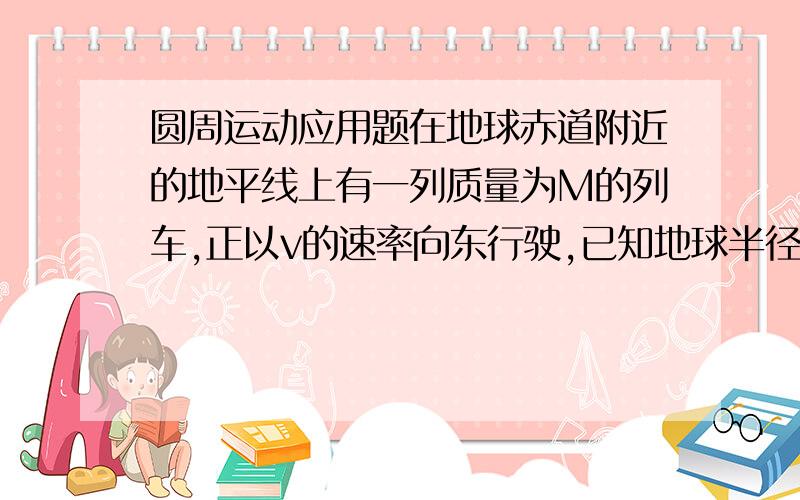 圆周运动应用题在地球赤道附近的地平线上有一列质量为M的列车,正以v的速率向东行驶,已知地球半径为R,自转周期为T.若仅仅考虑地球自转的影响,火车对轨道的压力为N,若考虑火车向东行驶