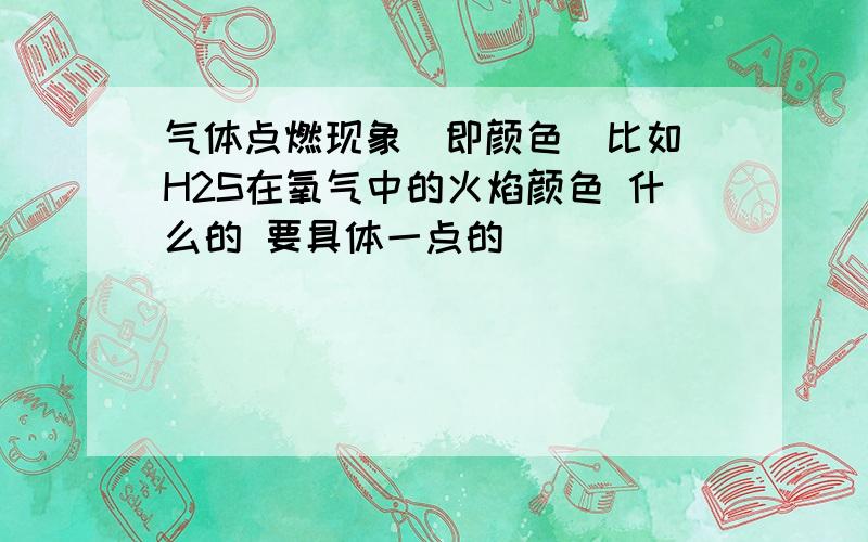 气体点燃现象（即颜色）比如 H2S在氧气中的火焰颜色 什么的 要具体一点的 `````````````````````````````````````````````````````````````````````````````````````````H2S只是举例！我要具体的什么气体在什么环境