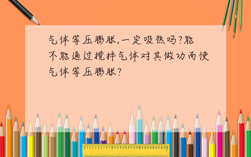 气体等压膨胀,一定吸热吗?能不能通过搅拌气体对其做功而使气体等压膨胀?