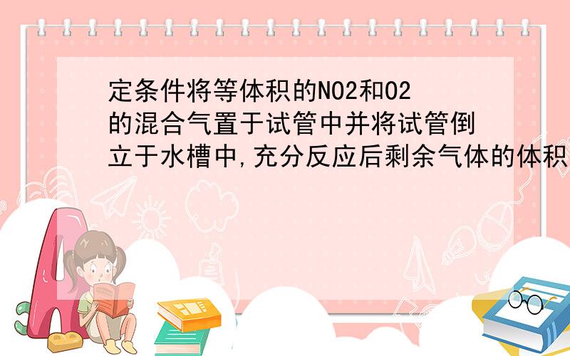 定条件将等体积的NO2和O2的混合气置于试管中并将试管倒立于水槽中,充分反应后剩余气体的体积约为原总体积暗暗答案就是八分之三 哎 ` 再给个详解好吗 越容易懂就最好 快来人来帮忙灭 难