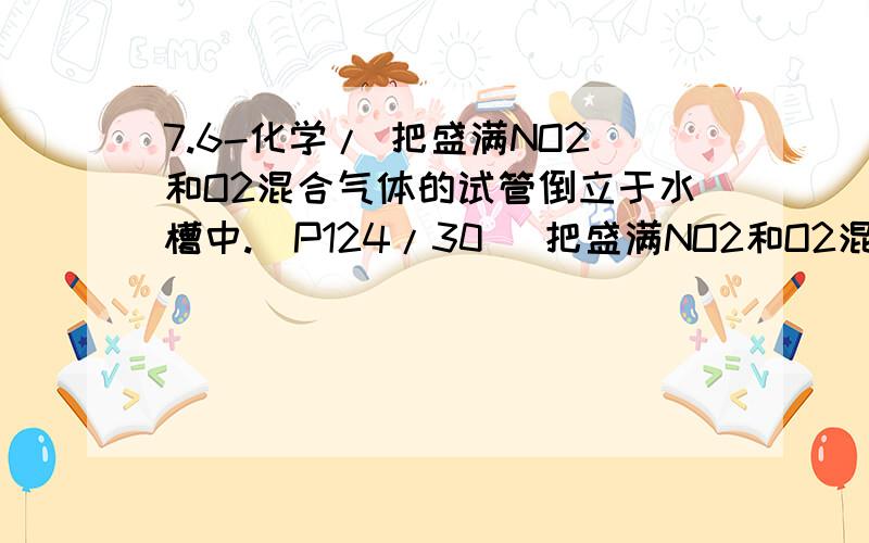 7.6-化学/ 把盛满NO2和O2混合气体的试管倒立于水槽中.(P124/30) 把盛满NO2和O2混合气体的试管倒立于水槽中.         (1)若气体全部被吸收,水上升充满全试管,则原混合气体中NO2和O2体积比为( )?