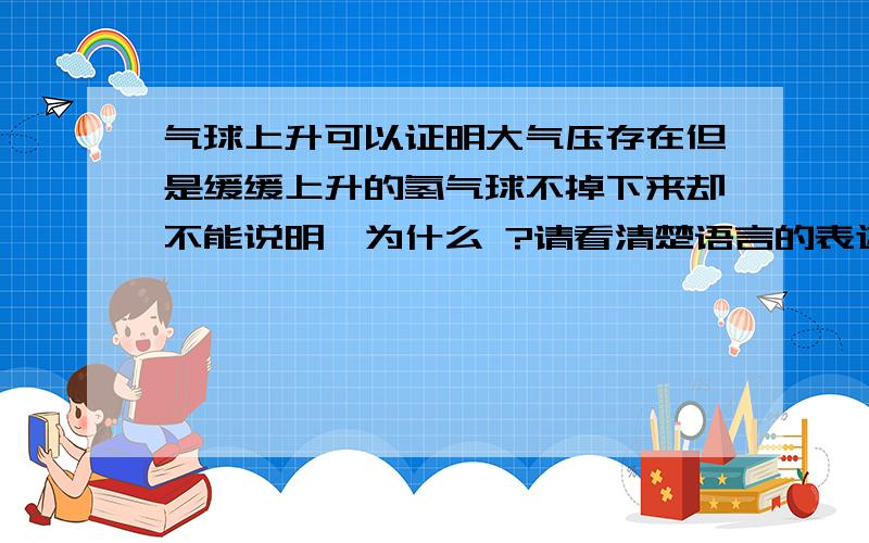 气球上升可以证明大气压存在但是缓缓上升的氢气球不掉下来却不能说明,为什么 ?请看清楚语言的表述2点都详细解释下 啊啊啊  拜托