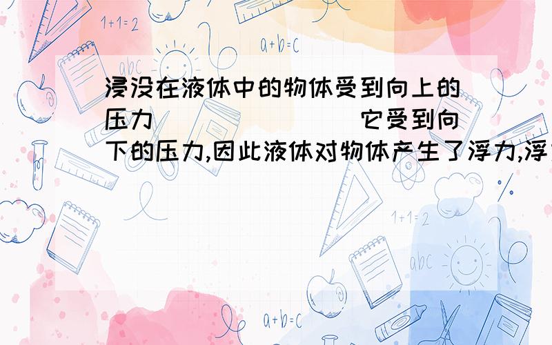 浸没在液体中的物体受到向上的压力________它受到向下的压力,因此液体对物体产生了浮力,浮力的方向是___3.一个铜块质量为890g,全部没入水中时,排开水的体积是________cm立方,排开水的质量是__