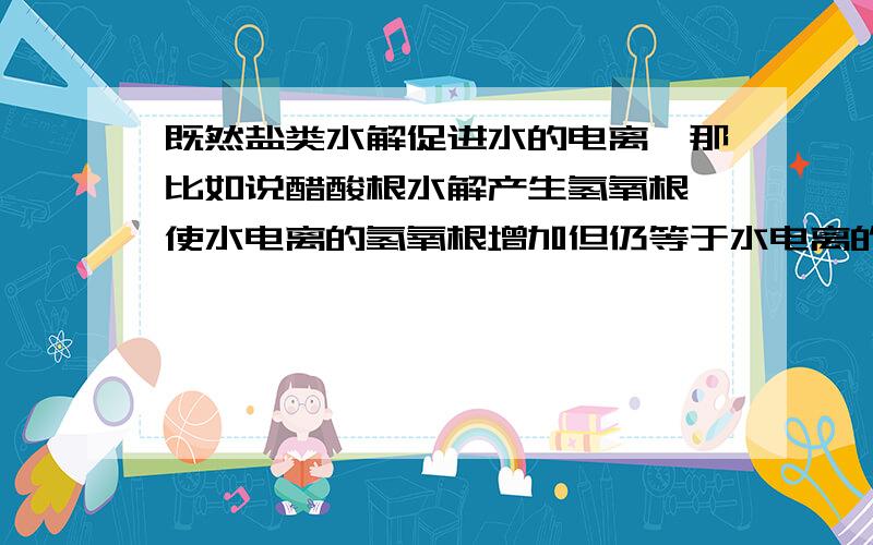 既然盐类水解促进水的电离,那比如说醋酸根水解产生氢氧根 使水电离的氢氧根增加但仍等于水电离的氢离子 但实际上溶液中的氢离子在减少,减少的全用来参加水解反应吗?不是先有水解反