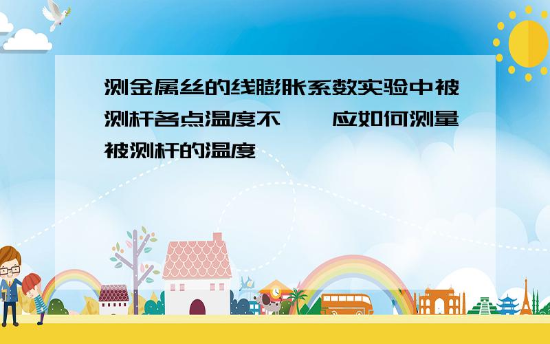 测金属丝的线膨胀系数实验中被测杆各点温度不一,应如何测量被测杆的温度