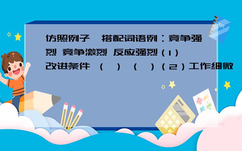 仿照例子,搭配词语例：竞争强烈 竞争激烈 反应强烈（1）改进条件 （ ） （ ）（2）工作细微 （ ） （ ）（3）身体强大 （ ） （ ）（4）天空开朗 （ ） （ )(5) 保卫公物 （ ） （ ）