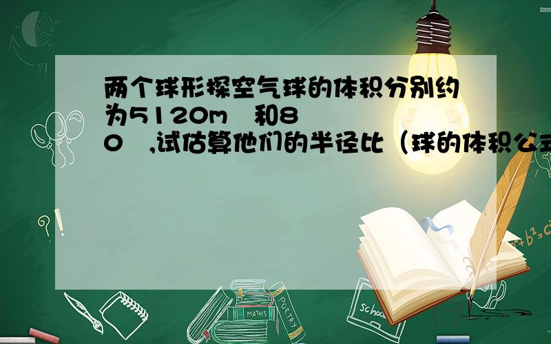 两个球形探空气球的体积分别约为5120m³和80³,试估算他们的半径比（球的体积公式：V球=4/3πR^3 ,R为球的半径）