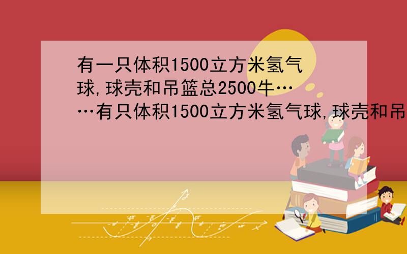 有一只体积1500立方米氢气球,球壳和吊篮总2500牛……有只体积1500立方米氢气球,球壳和吊篮总2500牛.已知氢气密度0.09克/米³,空气密度1.29克/米³,问这个氢气球能吊多重物体?别人的回答