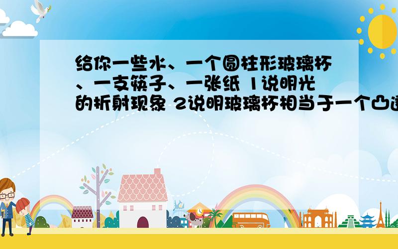 给你一些水、一个圆柱形玻璃杯、一支筷子、一张纸 1说明光的折射现象 2说明玻璃杯相当于一个凸透镜