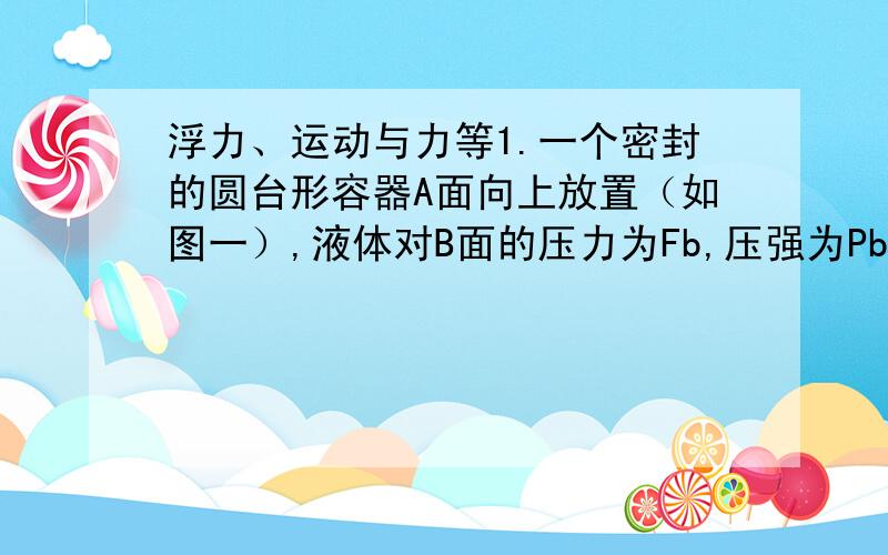 浮力、运动与力等1.一个密封的圆台形容器A面向上放置（如图一）,液体对B面的压力为Fb,压强为Pb.把它倒过来A面向下放置时,液体对A面的压力为Fa,压强为Pa,则（D）A.Fa＞Fb Pa＜Pb B.Fa＜Fb Pa＜Pb C