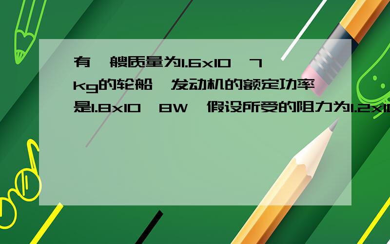 有一艘质量为1.6x10^7kg的轮船,发动机的额定功率是1.8x10^8W,假设所受的阻力为1.2x10^7N,且始终保持不变.求1.当发动机以额定功率工作、航行速度为9m/s时,轮船的加速度.2.这艘轮船长时间能保持的