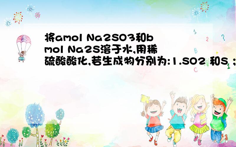 将amol Na2SO3和bmol Na2S溶于水,用稀硫酸酸化,若生成物分别为:1.SO2 和S ；2.S和H2S ；3.只有S .则a:b的取值范围依次为A.等于1：2,大于1：2,小于1：2B.小于1：2,大于1：2,等于1：2C.大于1：2,小于1：2,等