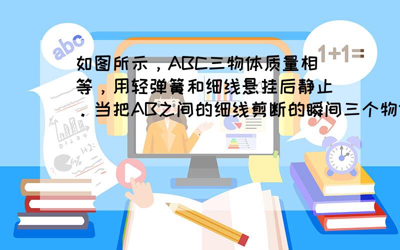 如图所示，ABC三物体质量相等，用轻弹簧和细线悬挂后静止。当把AB之间的细线剪断的瞬间三个物体的加速度大小分别为      ，       ，      。