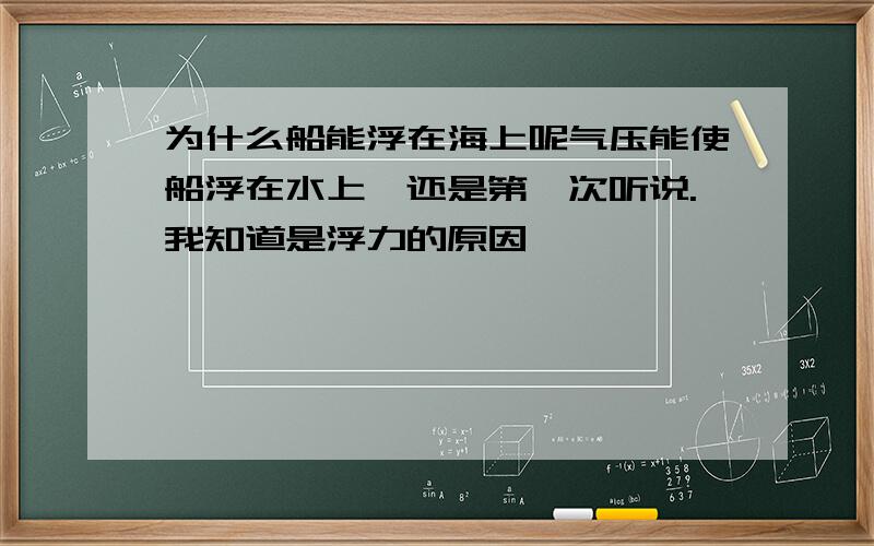 为什么船能浮在海上呢气压能使船浮在水上,还是第一次听说.我知道是浮力的原因,