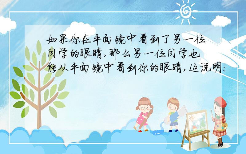 如果你在平面镜中看到了另一位同学的眼睛,那么另一位同学也能从平面镜中看到你的眼睛,这说明：