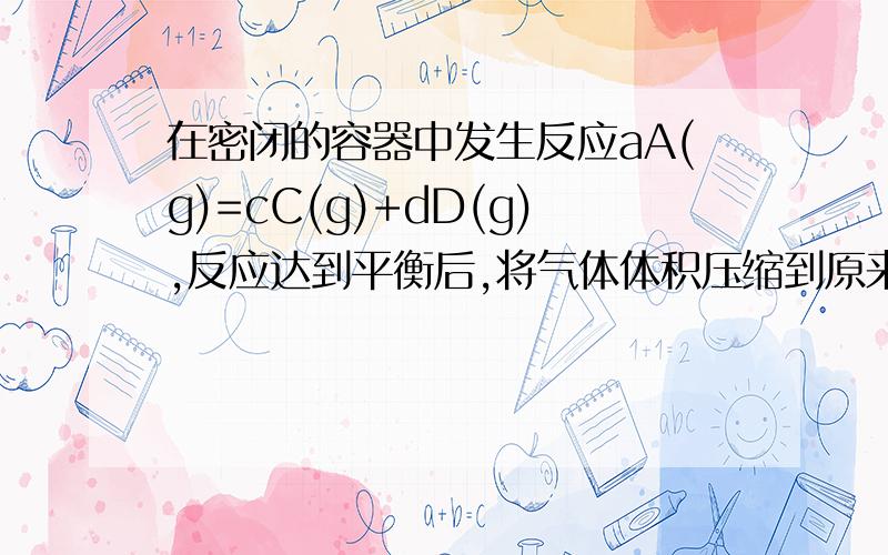 在密闭的容器中发生反应aA(g)=cC(g)+dD(g),反应达到平衡后,将气体体积压缩到原来的一半.当再次达到平衡时,D的浓度为原来平衡时的1.8倍.下列叙述正确的是A.A的转化率变小 B.平衡向正反应方向