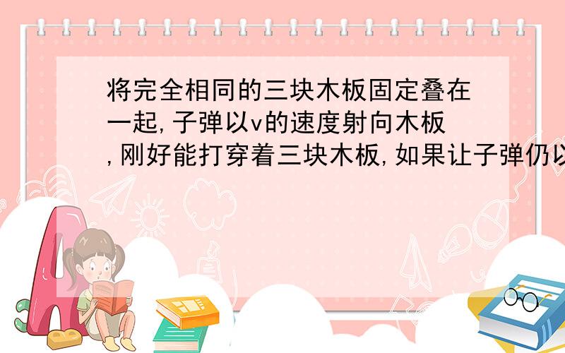 将完全相同的三块木板固定叠在一起,子弹以v的速度射向木板,刚好能打穿着三块木板,如果让子弹仍以v的速度垂直射向其中的一块固定木板,子弹穿过模板是的速度是多少?3分之根6v,