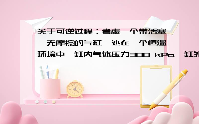 关于可逆过程：考虑一个带活塞,无摩擦的气缸,处在一个恒温环境中,缸内气体压力300 kPa,缸外环境压力从300kPa骤降至200kPa,气缸膨胀至原体积的1.5倍时（假定为理想气体）（这时系统不是平衡