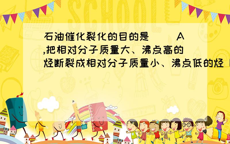 石油催化裂化的目的是（ ）A,把相对分子质量大、沸点高的烃断裂成相对分子质量小、沸点低的烃 B,提高汽油产量和质量