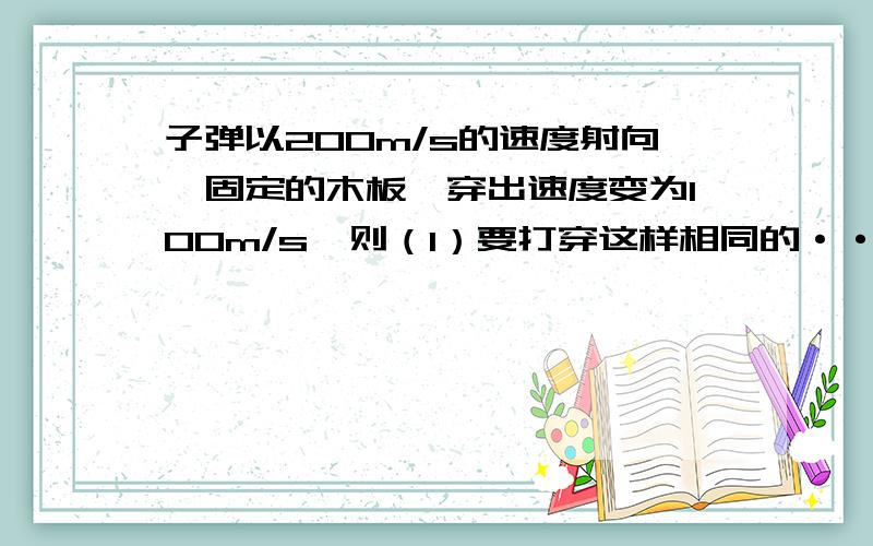 子弹以200m/s的速度射向一固定的木板,穿出速度变为100m/s,则（1）要打穿这样相同的··在线等子弹以200m/s的速度射向一固定的木板,穿出速度变为100m/s,则（1）要打穿这样相同的三块固定木板,