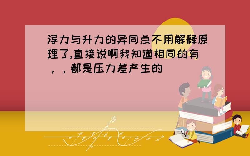 浮力与升力的异同点不用解释原理了,直接说啊我知道相同的有，，都是压力差产生的