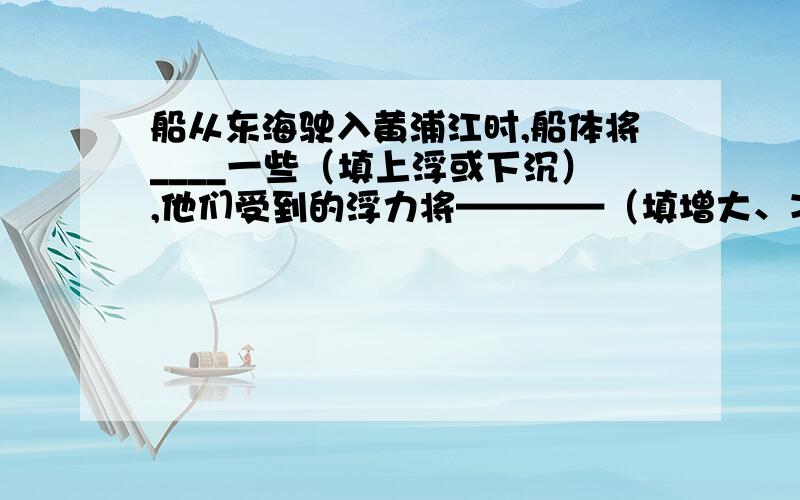 船从东海驶入黄浦江时,船体将____一些（填上浮或下沉）,他们受到的浮力将————（填增大、减小或不变