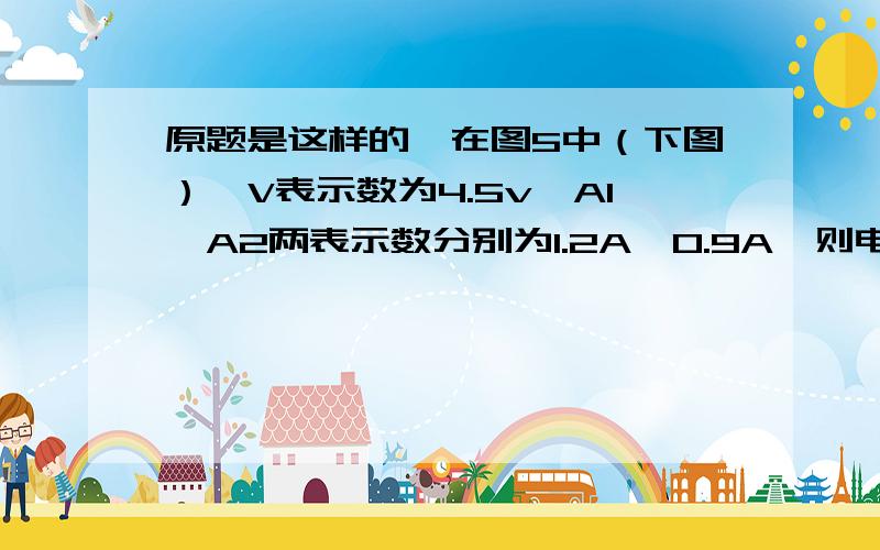 原题是这样的,在图5中（下图）,V表示数为4.5v,A1,A2两表示数分别为1.2A、0.9A,则电源由___节新干电池组成,通过L1、L2的电流分别为___A和___A好难,救我.好像老师自己出的