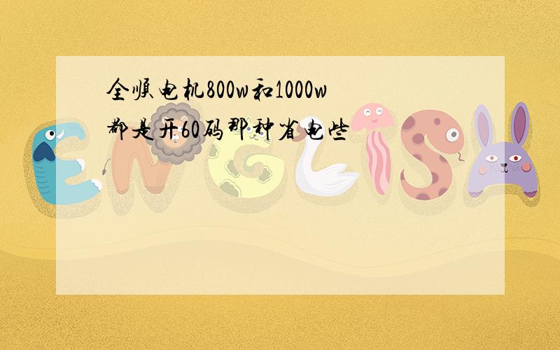 全顺电机800w和1000w都是开60码那种省电些