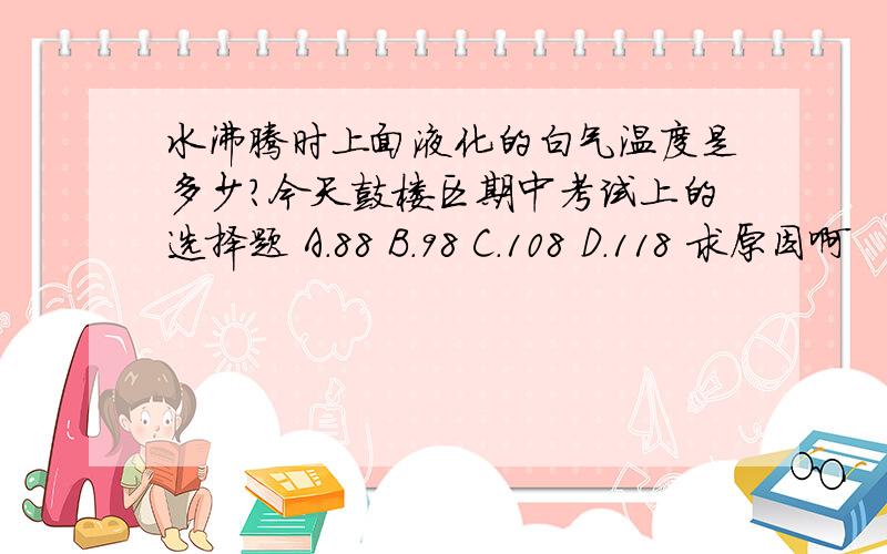 水沸腾时上面液化的白气温度是多少?今天鼓楼区期中考试上的选择题 A.88 B.98 C.108 D.118 求原因啊