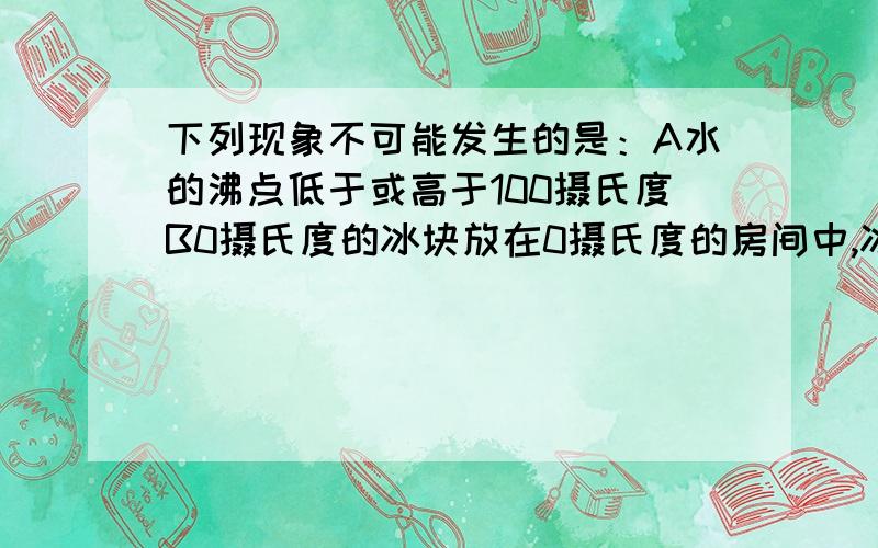 下列现象不可能发生的是：A水的沸点低于或高于100摄氏度B0摄氏度的冰块放在0摄氏度的房间中,冰块会熔化C.物体吸热,温度保持不变D,在敞开的锅中烧水,当水沸腾时在用猛火继续加热,则水的