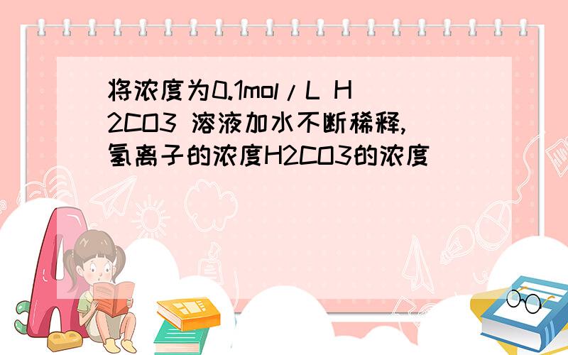 将浓度为0.1mol/L H2CO3 溶液加水不断稀释,氢离子的浓度H2CO3的浓度