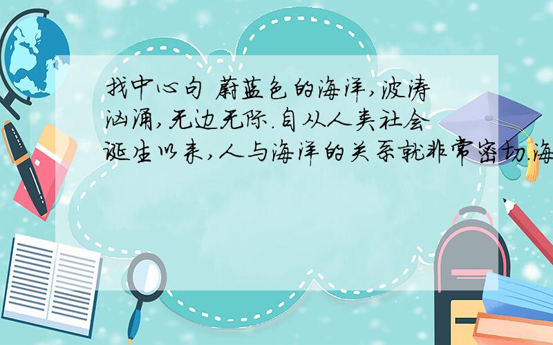 找中心句 蔚蓝色的海洋,波涛汹涌,无边无际.自从人类社会诞生以来,人与海洋的关系就非常密切.海洋给人类提供了还行的便利；他慷慨地给与认可和地府的水产品和每日不可缺少的食言.但是