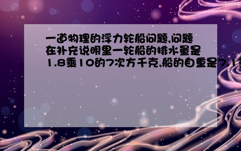 一道物理的浮力轮船问题,问题在补充说明里一轮船的排水量是1.8乘10的7次方千克,船的自重是7.1乘10的7次方N,它能装多少货物?当它满载货物时在海上行驶,它侵入海水体积多少（海水密度是1.03