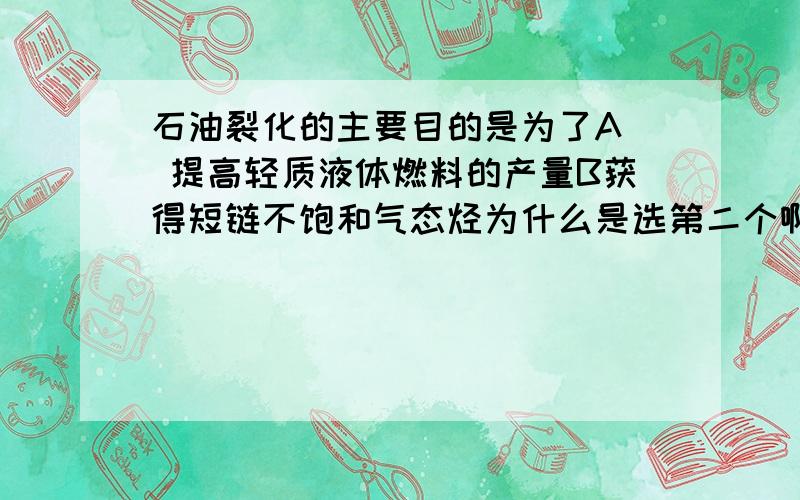 石油裂化的主要目的是为了A  提高轻质液体燃料的产量B获得短链不饱和气态烃为什么是选第二个啊.第二个不是裂解的目的么.求解答