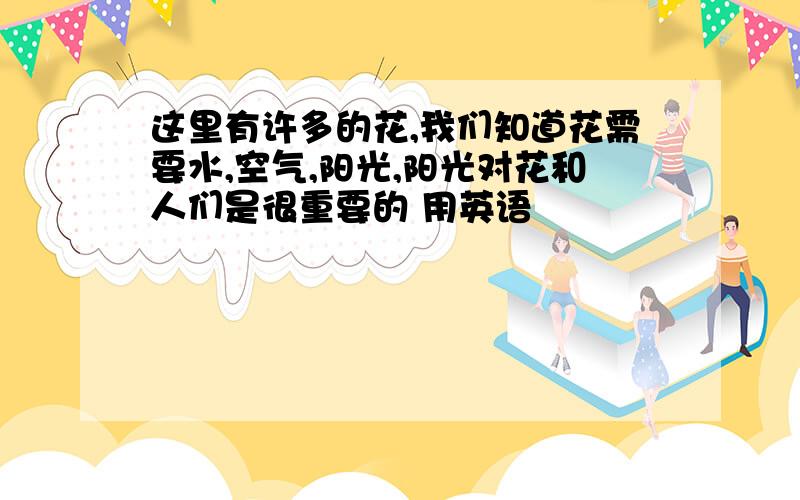 这里有许多的花,我们知道花需要水,空气,阳光,阳光对花和人们是很重要的 用英语